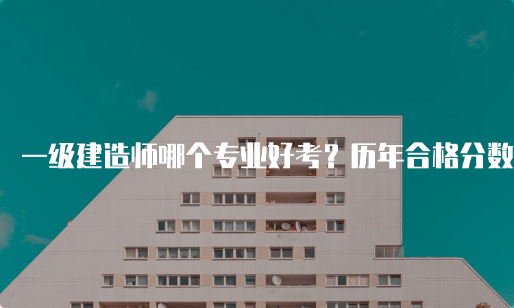 一级建造师哪个专业好考？历年合格分数线是多少？