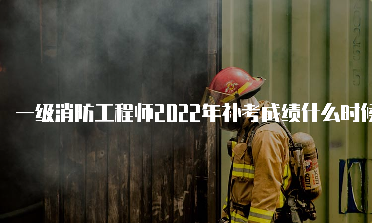 一级消防工程师2022年补考成绩什么时候查？合格标准是多少？