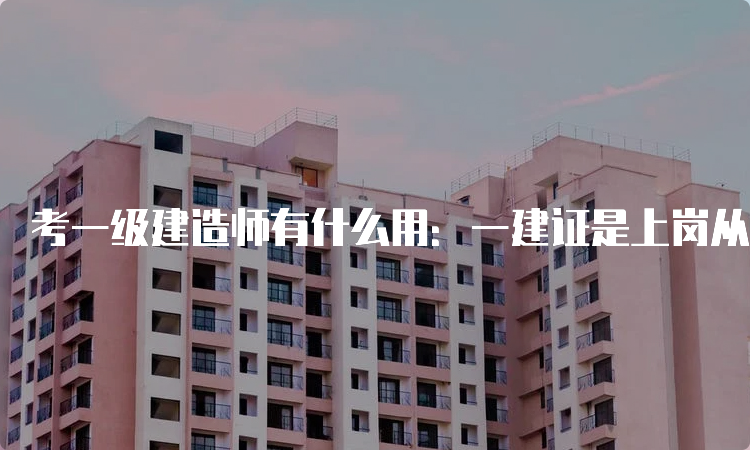 考一级建造师有什么用：一建证是上岗从业必备证书