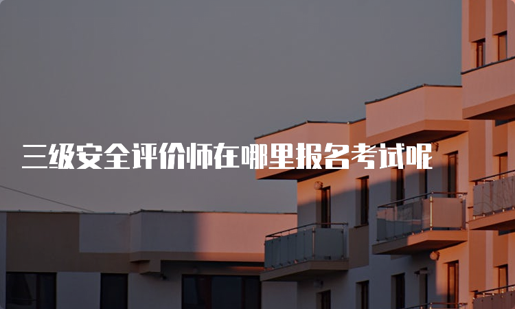 三级安全评价师在哪里报名考试呢