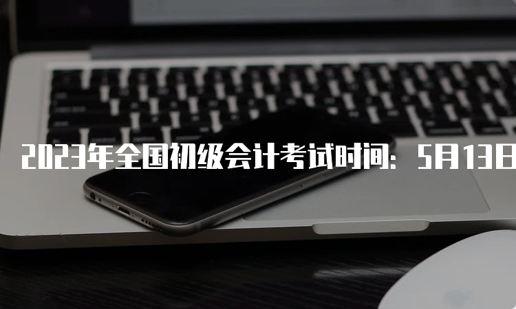 2023年全国初级会计考试时间：5月13日-17日