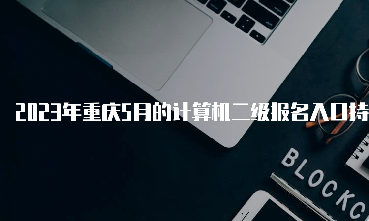 2023年重庆5月的计算机二级报名入口持续开放中