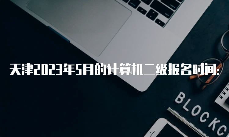 天津2023年5月的计算机二级报名时间：5月8日9:00-5月10日17:00