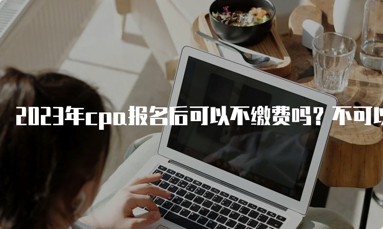 2023年cpa报名后可以不缴费吗？不可以