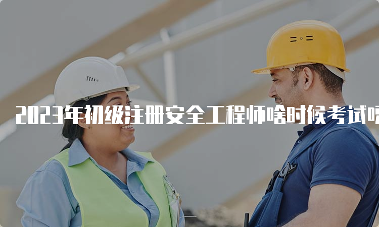 2023年初级注册安全工程师啥时候考试呀