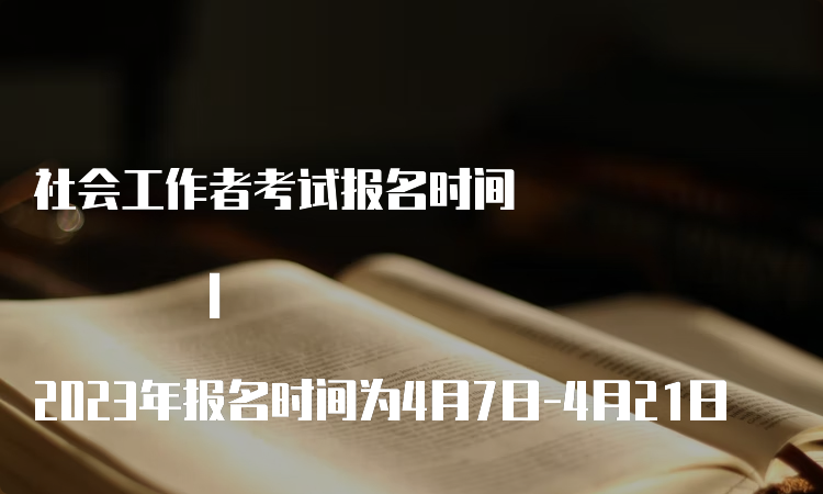 社会工作者考试报名时间 | 2023年报名时间为4月7日-4月21日