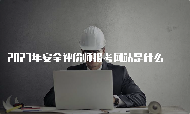 2023年安全评价师报考网站是什么