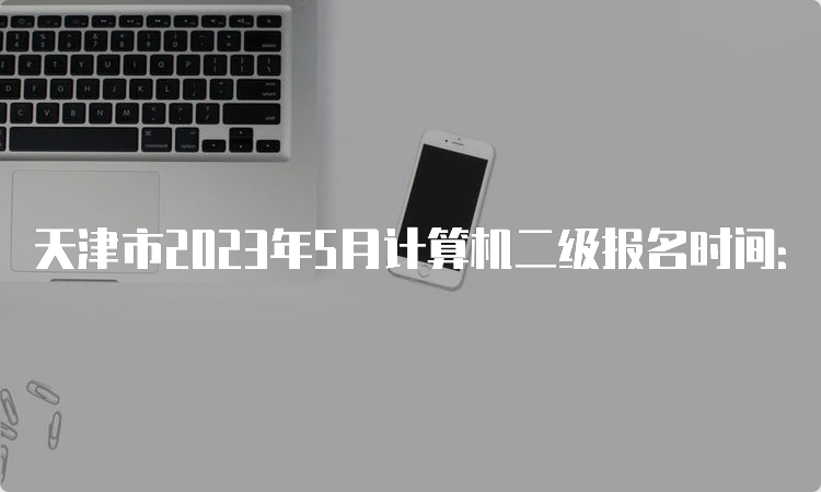 天津市2023年5月计算机二级报名时间：5月8日9:00至5月10日17:00