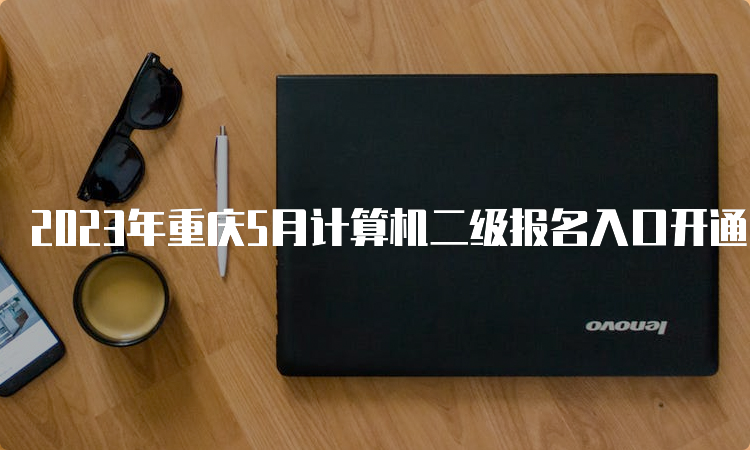 2023年重庆5月计算机二级报名入口开通时间：5月4日9∶00至5月10日24∶00