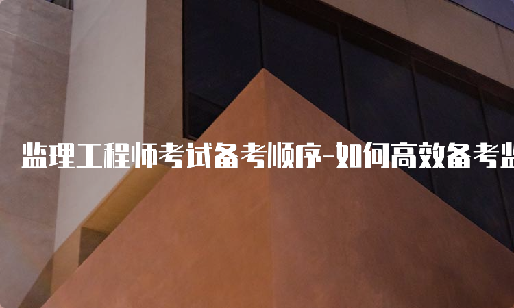 监理工程师考试备考顺序-如何高效备考监理工程师考试