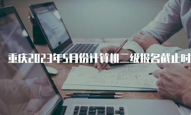 重庆2023年5月份计算机二级报名截止时间：5月10日24点