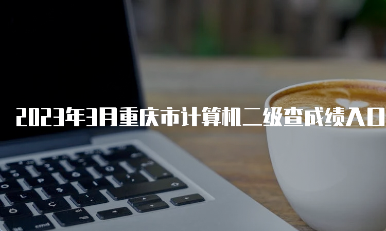 2023年3月重庆市计算机二级查成绩入口：中国教育考试网