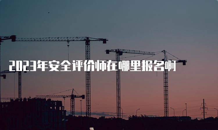 2023年安全评价师在哪里报名啊