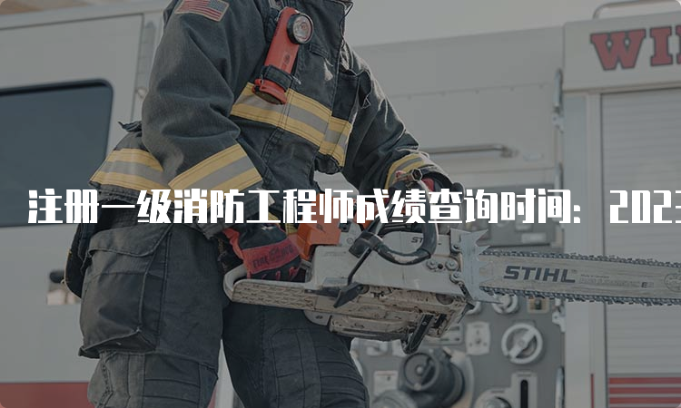 注册一级消防工程师成绩查询时间：2023年6月底前