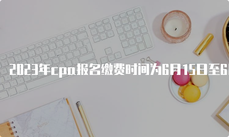 2023年cpa报名缴费时间为6月15日至6月30日