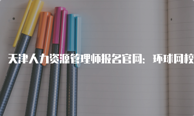 天津人力资源管理师报名官网：环球网校代报名，报名时间一般从每年2月开始