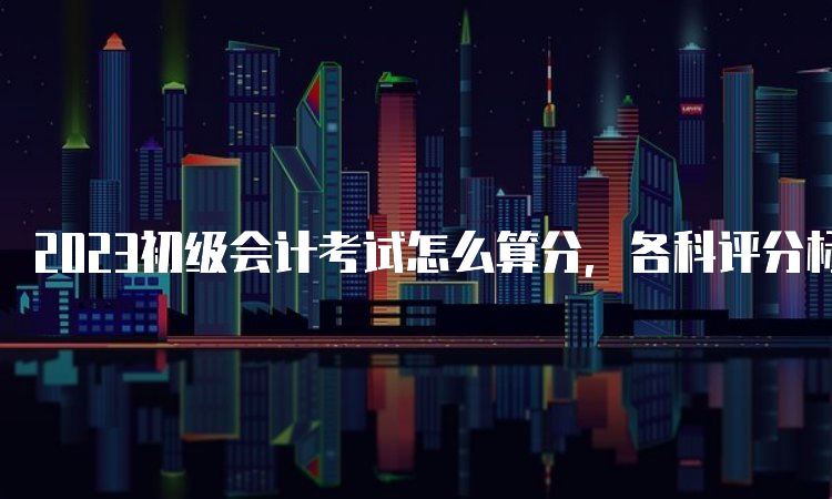 2023初级会计考试怎么算分，各科评分标准公布