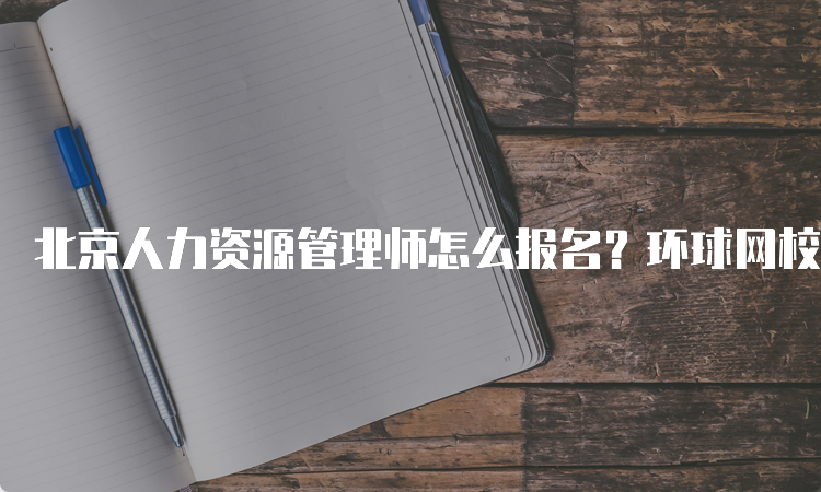 北京人力资源管理师怎么报名？环球网校为您提供便捷服务