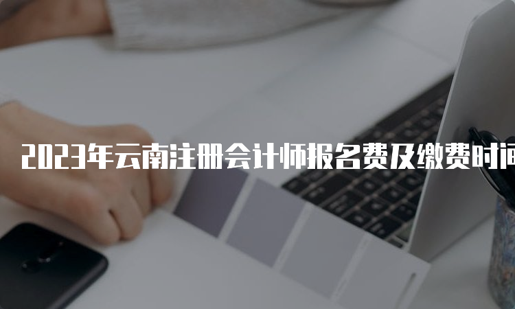 2023年云南注册会计师报名费及缴费时间