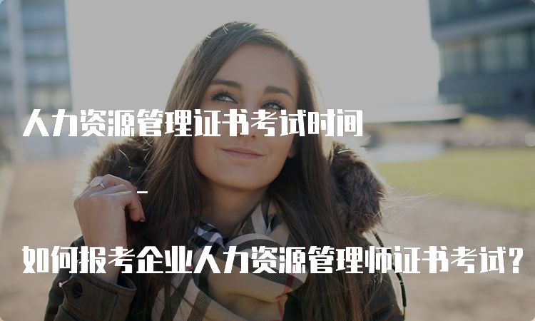 人力资源管理证书考试时间 - 如何报考企业人力资源管理师证书考试？