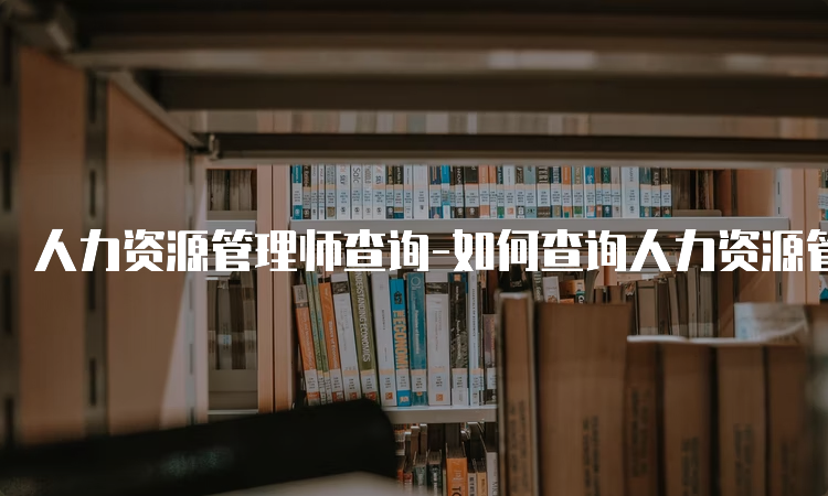 人力资源管理师查询-如何查询人力资源管理师证书？