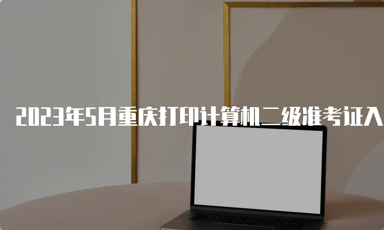 2023年5月重庆打印计算机二级准考证入口：5月24日至5月28日