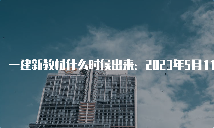 一建新教材什么时候出来：2023年5月11日已出版