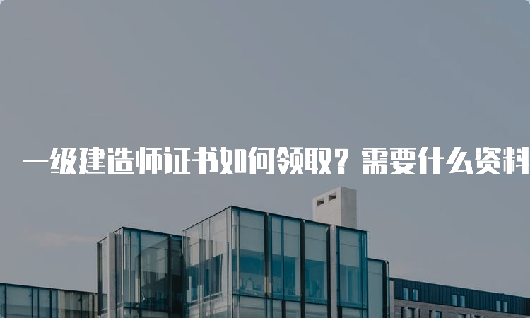 一级建造师证书如何领取？需要什么资料？