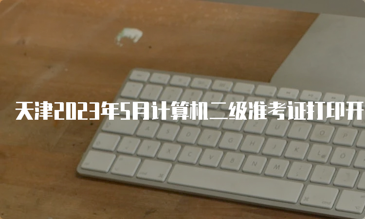 天津2023年5月计算机二级准考证打印开始时间：5月22号9点