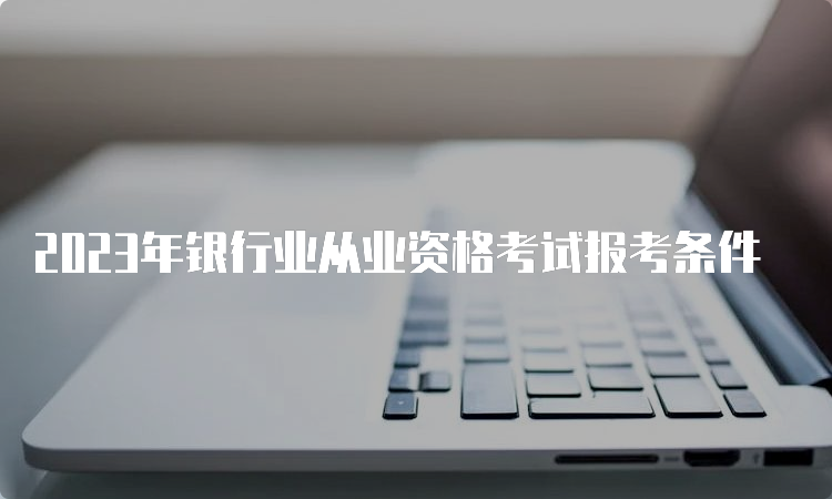 2023年银行业从业资格考试报考条件