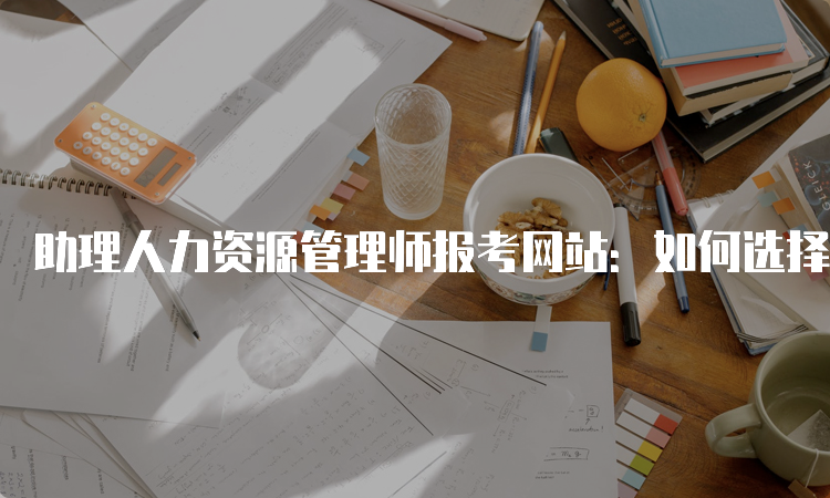 助理人力资源管理师报考网站：如何选择合适的报名入口？