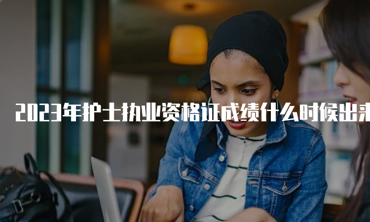 2023年护士执业资格证成绩什么时候出来？