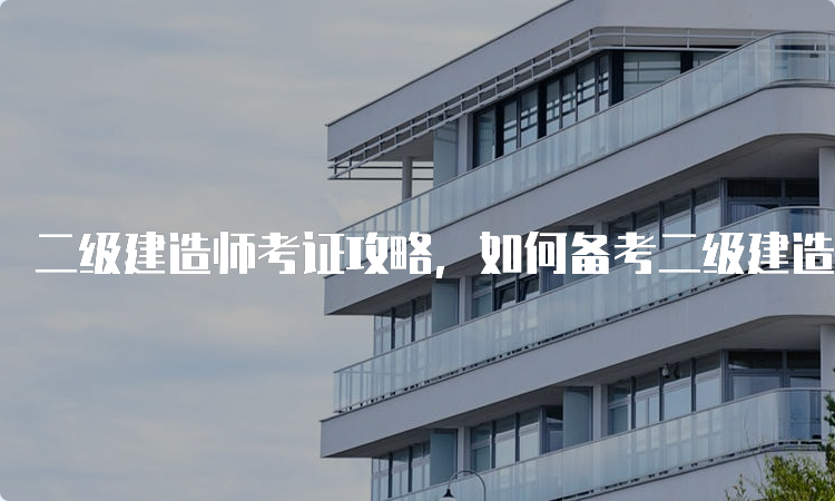 二级建造师考证攻略，如何备考二级建造师考试？