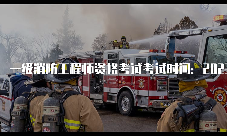 一级消防工程师资格考试考试时间：2023年11月4日、5日