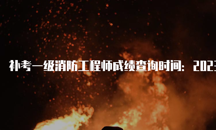 补考一级消防工程师成绩查询时间：2023年6月底前