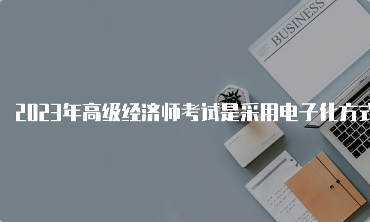 2023年高级经济师考试是采用电子化方式进行的