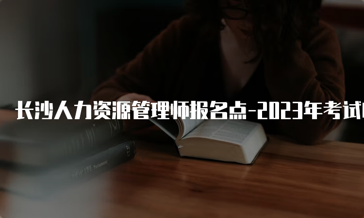 长沙人力资源管理师报名点-2023年考试时间及报名须知