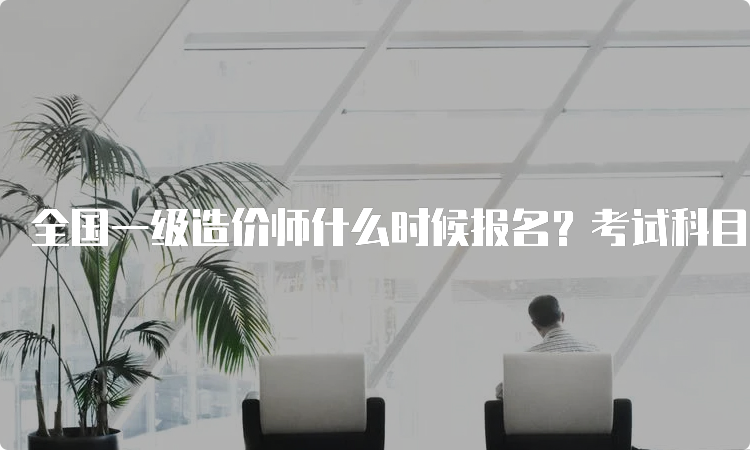 全国一级造价师什么时候报名？考试科目有哪几门？