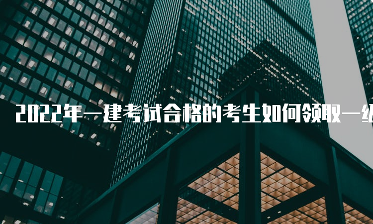 2022年一建考试合格的考生如何领取一级建造师证书