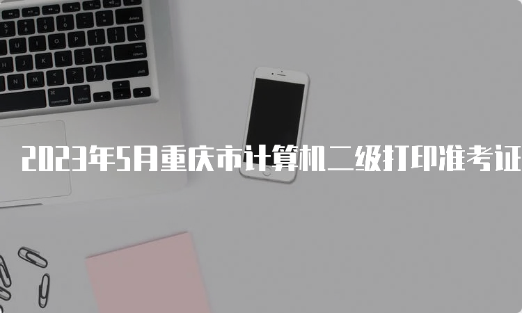 2023年5月重庆市计算机二级打印准考证时间：5月24日到5月28日