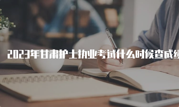 2023年甘肃护士执业考试什么时候查成绩？