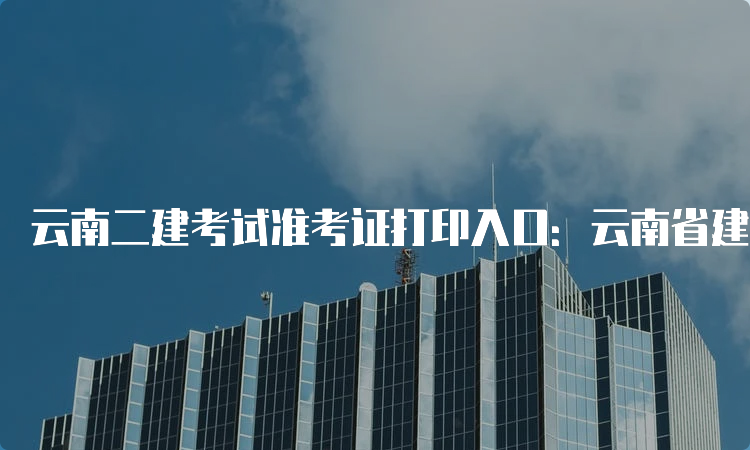 云南二建考试准考证打印入口：云南省建设注册考试中心官网