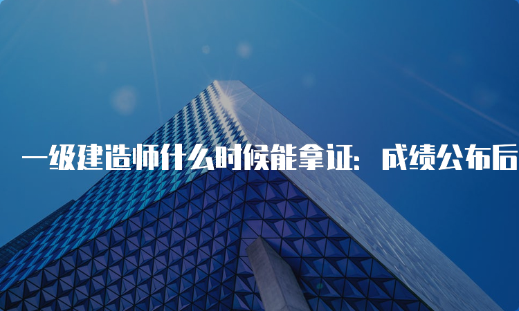 一级建造师什么时候能拿证：成绩公布后2-4个月