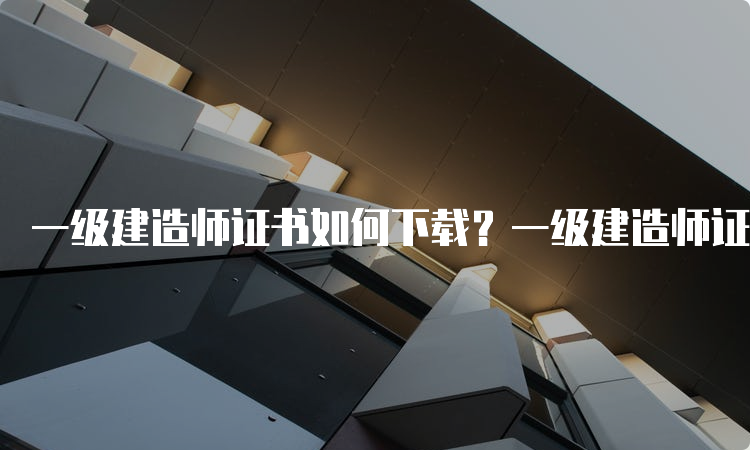 一级建造师证书如何下载？一级建造师证全国都能使用吗？