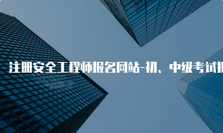 注册安全工程师报名网站-初、中级考试报名入口