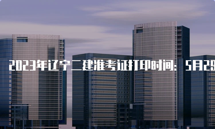 2023年辽宁二建准考证打印时间：5月29日9:00-6月3日24:00