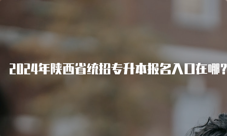 2024年陕西省统招专升本报名入口在哪？