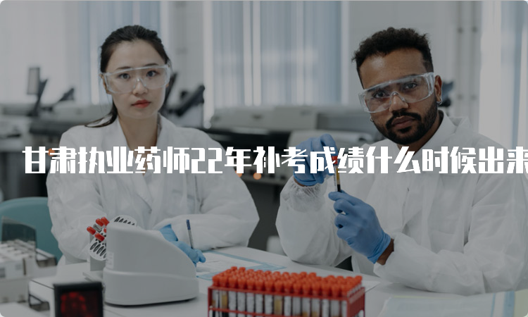 甘肃执业药师22年补考成绩什么时候出来