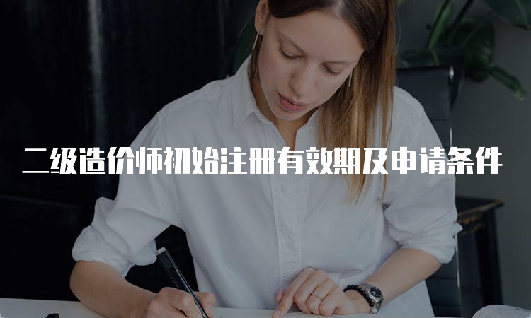 二级造价师初始注册有效期及申请条件