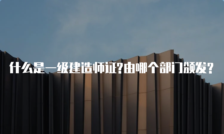 什么是一级建造师证?由哪个部门颁发?